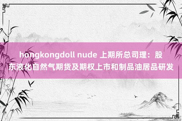 hongkongdoll nude 上期所总司理：股东液化自然气期货及期权上市和制品油居品研发