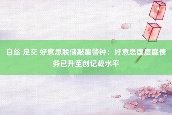 白丝 足交 好意思联储敲醒警钟：好意思国度庭债务已升至创记载水平