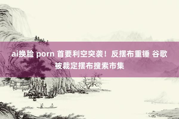 ai换脸 porn 首要利空突袭！反摆布重锤 谷歌被裁定摆布搜索市集