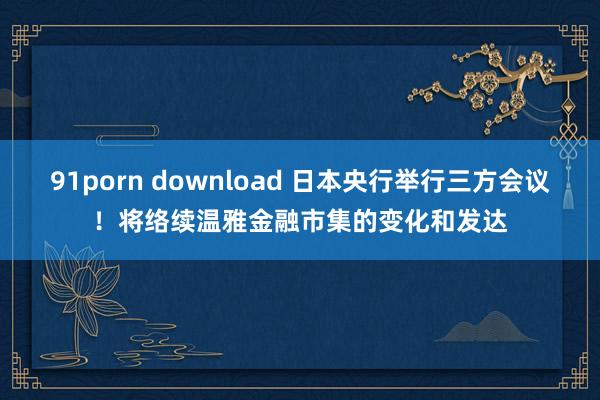 91porn download 日本央行举行三方会议！将络续温雅金融市集的变化和发达