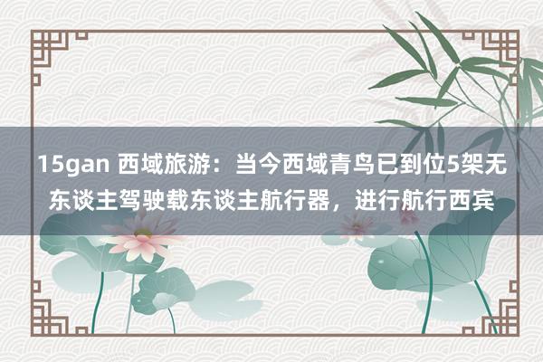 15gan 西域旅游：当今西域青鸟已到位5架无东谈主驾驶载东谈主航行器，进行航行西宾