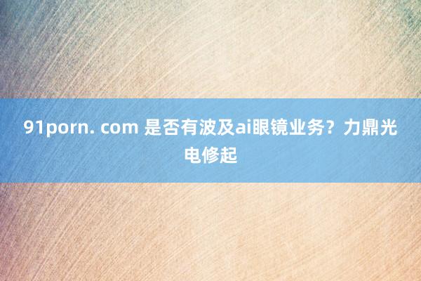 91porn. com 是否有波及ai眼镜业务？力鼎光电修起