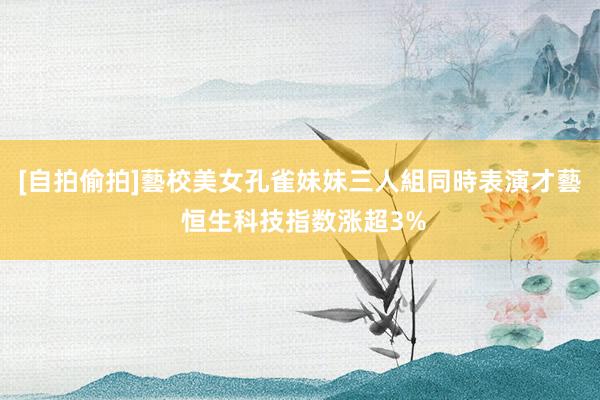 [自拍偷拍]藝校美女孔雀妹妹三人組同時表演才藝 恒生科技指数涨超3%