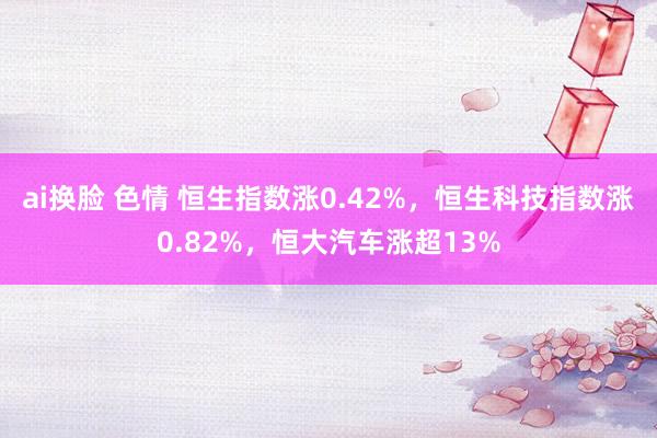 ai换脸 色情 恒生指数涨0.42%，恒生科技指数涨0.82%，恒大汽车涨超13%