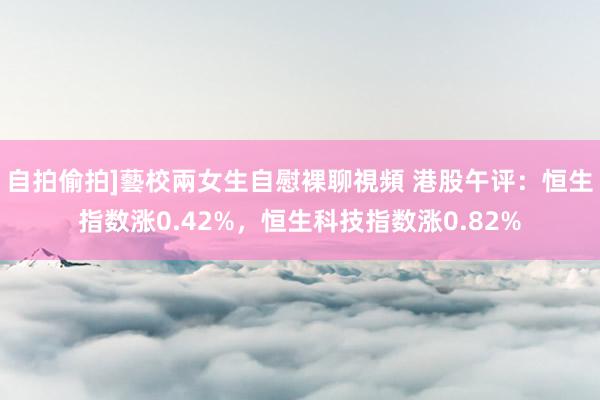 自拍偷拍]藝校兩女生自慰裸聊視頻 港股午评：恒生指数涨0.42%，恒生科技指数涨0.82%
