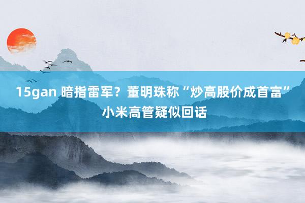 15gan 暗指雷军？董明珠称“炒高股价成首富” 小米高管疑似回话
