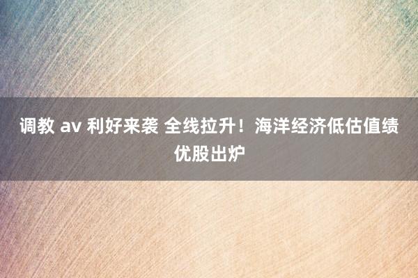 调教 av 利好来袭 全线拉升！海洋经济低估值绩优股出炉