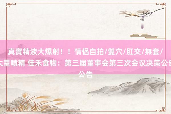 真實精液大爆射！！情侶自拍/雙穴/肛交/無套/大量噴精 佳禾食物：第三届董事会第三次会议决策公告