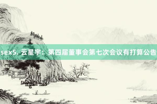 sex5. 云星宇：第四届董事会第七次会议有打算公告