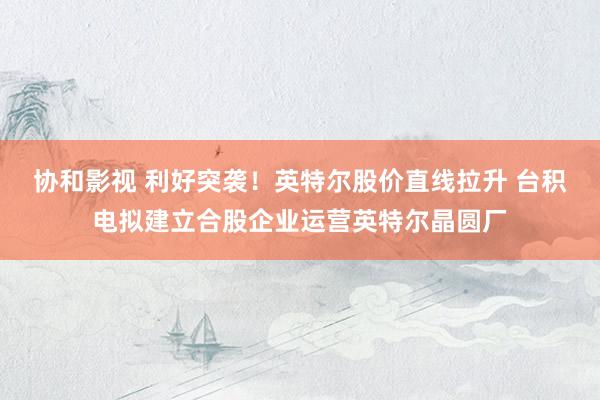 协和影视 利好突袭！英特尔股价直线拉升 台积电拟建立合股企业运营英特尔晶圆厂