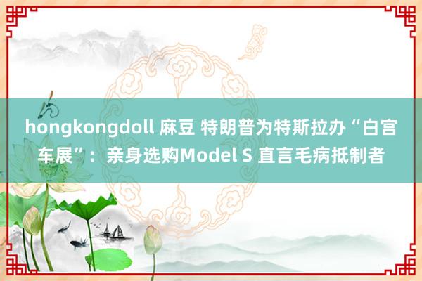 hongkongdoll 麻豆 特朗普为特斯拉办“白宫车展”：亲身选购Model S 直言毛病抵制者