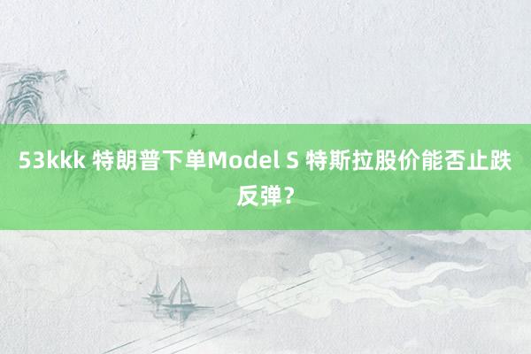 53kkk 特朗普下单Model S 特斯拉股价能否止跌反弹？