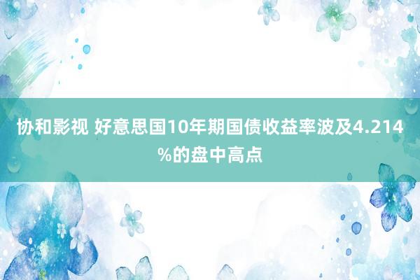 协和影视 好意思国10年期国债收益率波及4.214%的盘中高点