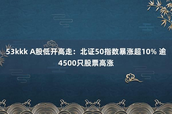 53kkk A股低开高走：北证50指数暴涨超10% 逾4500只股票高涨