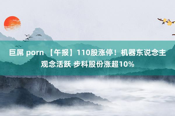 巨屌 porn 【午报】110股涨停！机器东说念主观念活跃 步科股份涨超10%