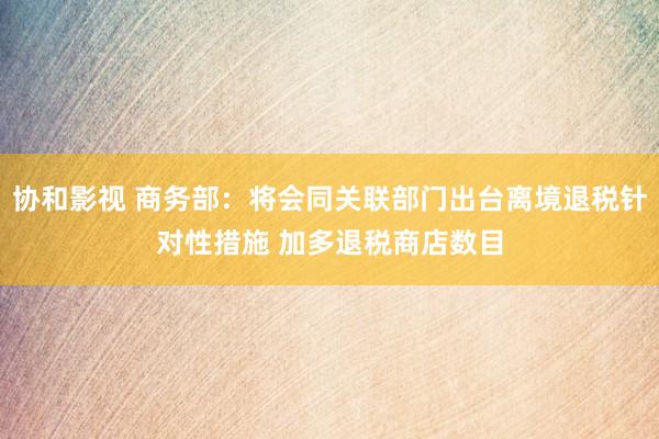 协和影视 商务部：将会同关联部门出台离境退税针对性措施 加多退税商店数目