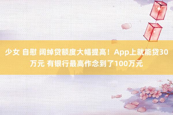 少女 自慰 阔绰贷额度大幅提高！App上就能贷30万元 有银行最高作念到了100万元